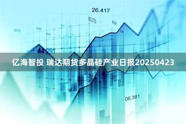 亿海智投 瑞达期货多晶硅产业日报20250423