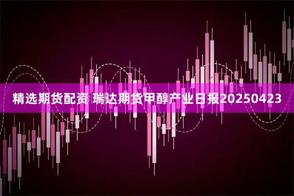 精选期货配资 瑞达期货甲醇产业日报20250423