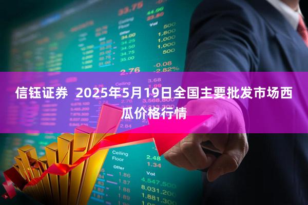 信钰证券 2025年5月19日全国主要批发市场西瓜价格行情