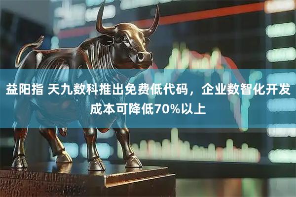 益阳指 天九数科推出免费低代码，企业数智化开发成本可降低70%以上