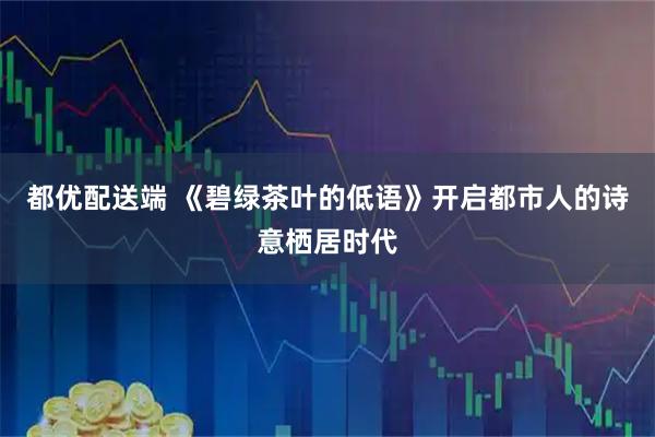都优配送端 《碧绿茶叶的低语》开启都市人的诗意栖居时代