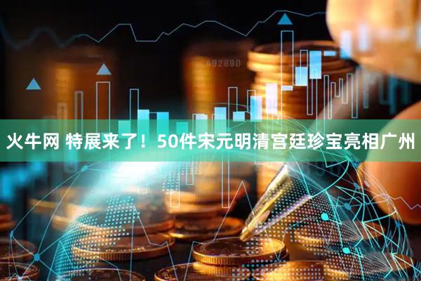 火牛网 特展来了！50件宋元明清宫廷珍宝亮相广州