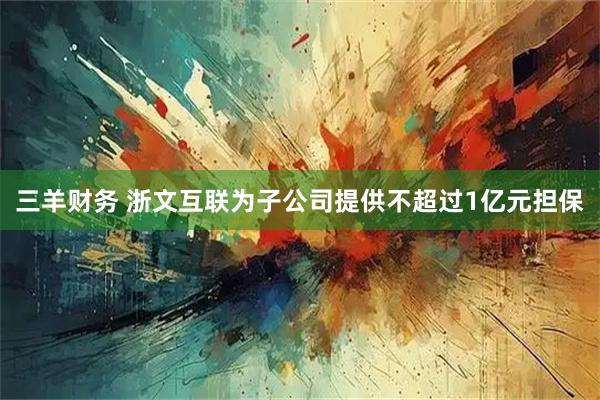 三羊财务 浙文互联为子公司提供不超过1亿元担保