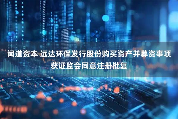 闻道资本 远达环保发行股份购买资产并募资事项获证监会同意注册批复