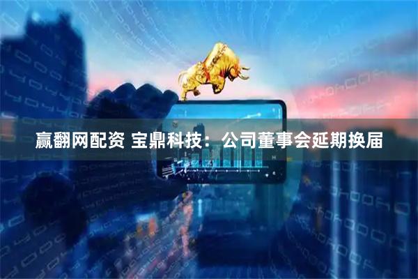 赢翻网配资 宝鼎科技：公司董事会延期换届