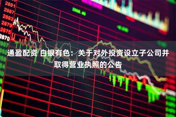通盈配资 白银有色：关于对外投资设立子公司并取得营业执照的公告
