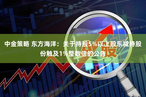 中金策略 东方海洋:关于持股5%以上股东减持股份触及1%整数倍的公告