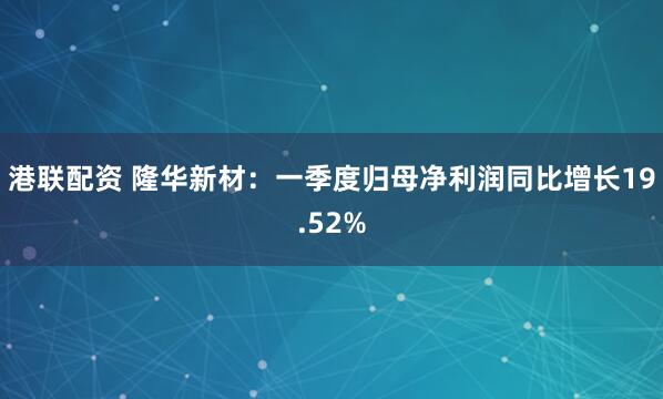 港联配资 隆华新材：一季度归母净利润同比增长19.52%