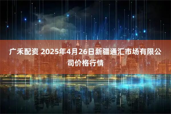 广禾配资 2025年4月26日新疆通汇市场有限公司价格行情