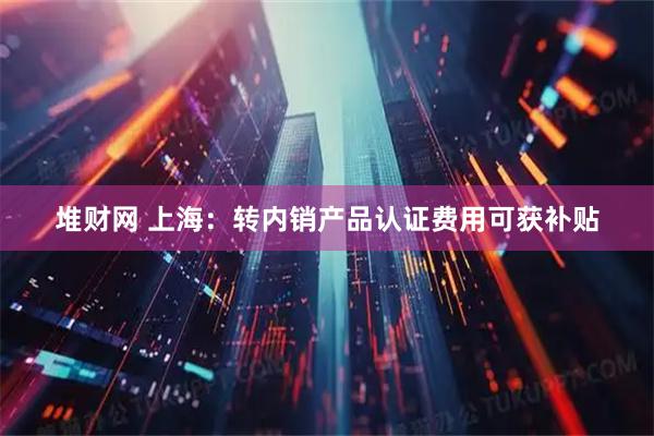 堆财网 上海：转内销产品认证费用可获补贴