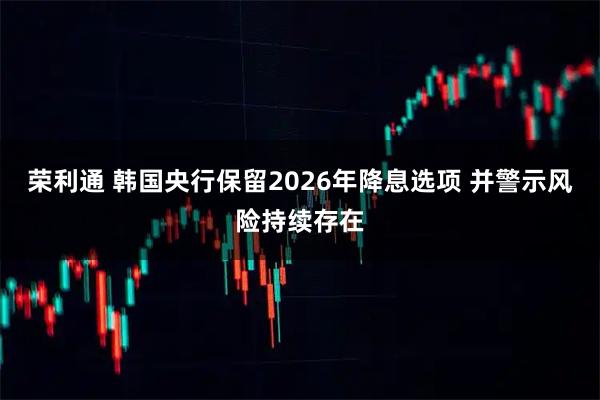 荣利通 韩国央行保留2026年降息选项 并警示风险持续存在