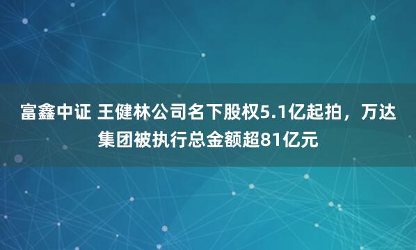 富鑫中证 王健林公司名下股权5.1亿起拍,万达集团被执行总金额超81亿元