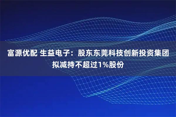 富源优配 生益电子：股东东莞科技创新投资集团拟减持不超过1%股份