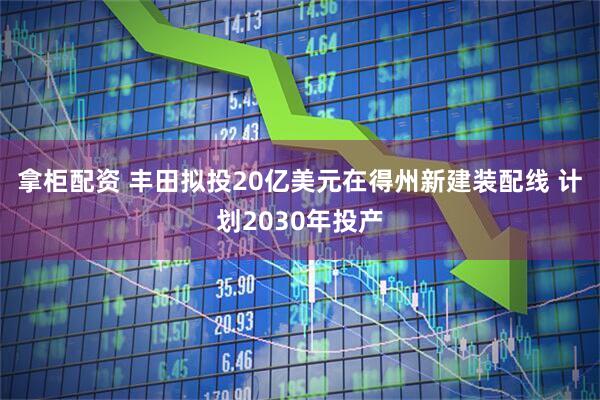 拿柜配资 丰田拟投20亿美元在得州新建装配线 计划2030年投产