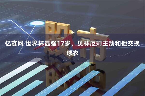 亿鑫网 世界杯最强17岁,贝林厄姆主动和他交换球衣