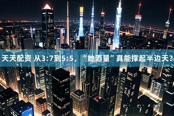 天天配资 从3:7到5:5，“她酒量”真能撑起半边天？