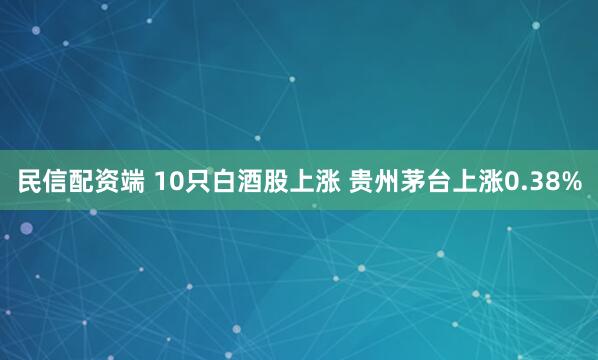 民信配资端 10只白酒股上涨 贵州茅台上涨0.38%