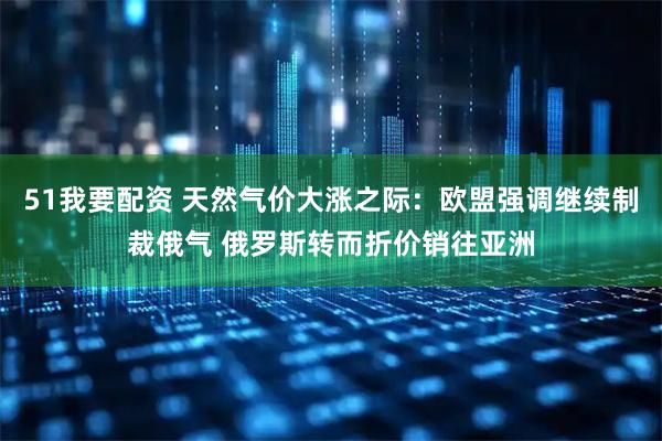 51我要配资 天然气价大涨之际:欧盟强调继续制裁俄气 俄罗斯转而折价销往亚洲