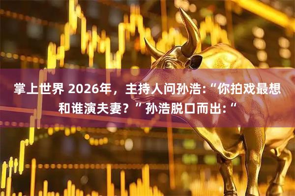 掌上世界 2026年,主持人问孙浩:“你拍戏最想和谁演夫妻?”孙浩脱口而出:“